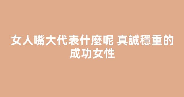 女人嘴大代表什麼呢 真誠穩重的成功女性